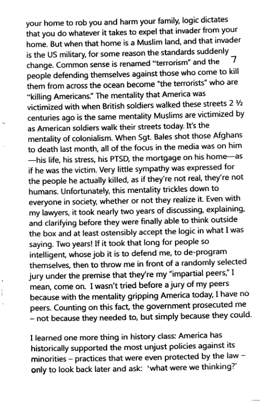 your home to rob you and harm your family, logic dictates that you do whatever it takes to expel that invader from your home. But when that home is a Muslim land, and that invader is the US military, for some reason the standards suddenly change. Common sense is renamed “terrorism” and the people defending themselves against those who come to kill them from across the ocean become “the terrorists” who are “killing Americans.” The mentality that America was victimized with when British soldiers walked these streets 2% centuries ago is the same mentality Muslims are victimized by as American soldiers walk their streets today. It’s the mentality of colonialism. When Sgt. Bales shot those Afghans to death last month, all of the focus in the media was on him i life, his stress, his PTSD, the mortgage on his home—as if he was the victim. Very little sympathy was expressed for the people he actually killed, as if theyre not real, they’re not humans. Unfortunately, this mentality trickles down to everyone in society, whether or not they realize it. Even with my lawyers, it took nearly two years of discussing, explaining. and dlarifying before they were finally able to think outside the box and at least ostensibly accept the logic in what I was saying. Two years! If it took that long for people so intelligent, whose job it is to defend me, to de-program themselves, then to throw me in front of a randomly selected jury under the premise that they’re my “impartial peers,” I mean, come on. 1 wasn’t tried before a jury of my peers because with the mentality gripping America today, I have no peers. Counting on this fact, the government prosecuted me ~ not because they needed to, but simply because they could. 1learned one more thing in history class: America has historically supported the most unjust policies against its minorities — practices that were even protected by the law only to look back later and ask: ‘what were we thinking?”